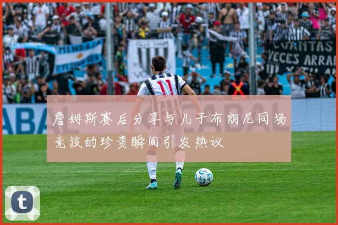 詹姆斯赛后分享与儿子布朗尼同场竞技的珍贵瞬间引发热议