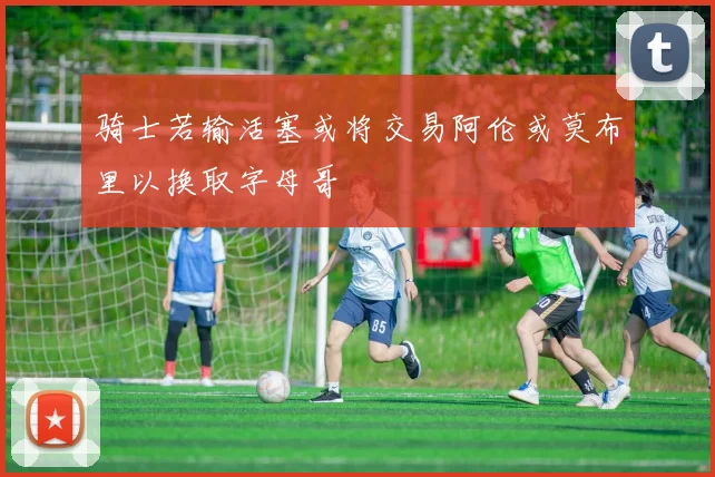 骑士若输活塞或将交易阿伦或莫布里以换取字母哥