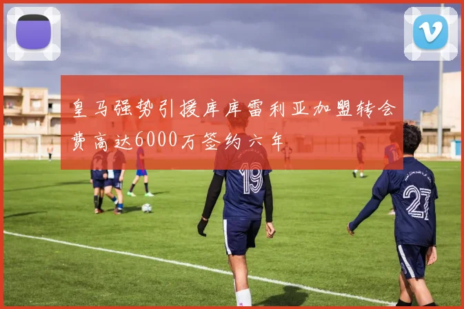 皇马强势引援库库雷利亚加盟转会费高达6000万签约六年