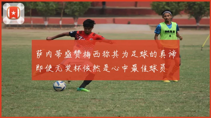 萨内蒂盛赞梅西称其为足球的真谛即使无奖杯依然是心中最佳球员